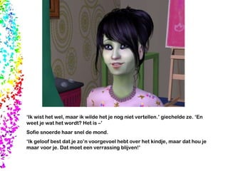 ‘ Ik wist het wel, maar ik wilde het je nog niet vertellen.’ giechelde ze. ‘En weet je wat het wordt? Het is –’ Sofie snoerde haar snel de mond. ‘ Ik geloof best dat je zo’n voorgevoel hebt over het kindje, maar dat hou je maar voor je. Dat moet een verrassing blijven!’ 