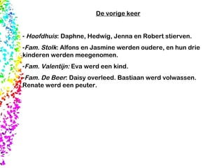 De vorige keer Hoofdhuis : Daphne, Hedwig, Jenna en Robert stierven. Fam. Stolk : Alfons en Jasmine werden oudere, en hun drie kinderen werden meegenomen.  Fam. Valentijn:  Eva werd een kind.  Fam. De Beer : Daisy overleed. Bastiaan werd volwassen. Renate werd een peuter.  