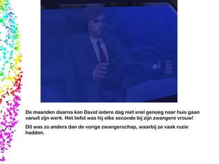 De maanden daarna kon David iedere dag niet snel genoeg naar huis gaan vanuit zijn werk. Het liefst was hij elke seconde bij zijn zwangere vrouw! Dit was zo anders dan de vorige zwangerschap, waarbij ze vaak ruzie hadden. 