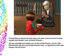 Terwijl Elise en Bryan de hele dag in de weer waren met de honden, zorgde opa Sander voor de kleine Renate.  Hij was eindelijk een beetje over al het verdriet heen, van de vele familieleden die hij in korte tijd verloren had – en genoot nu met volle teugen van het leven. 