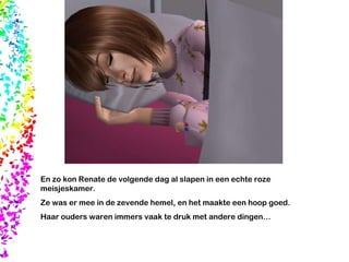 En zo kon Renate de volgende dag al slapen in een echte roze meisjeskamer.  Ze was er mee in de zevende hemel, en het maakte een hoop goed.  Haar ouders waren immers vaak te druk met andere dingen… 
