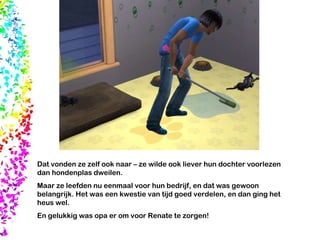 Dat vonden ze zelf ook naar – ze wilde ook liever hun dochter voorlezen dan hondenplas dweilen.  Maar ze leefden nu eenmaal voor hun bedrijf, en dat was gewoon belangrijk. Het was een kwestie van tijd goed verdelen, en dan ging het heus wel.  En gelukkig was opa er om voor Renate te zorgen! 