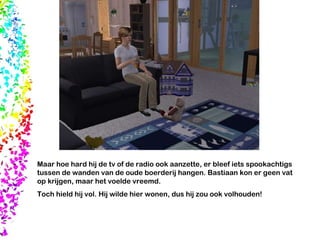 Maar hoe hard hij de tv of de radio ook aanzette, er bleef iets spookachtigs tussen de wanden van de oude boerderij hangen. Bastiaan kon er geen vat op krijgen, maar het voelde vreemd.  Toch hield hij vol. Hij wilde hier wonen, dus hij zou ook volhouden! 