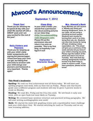 September 7, 2012

       Thank You!                      Class Blog                Mrs. Atwood ’ s Bank
Thank you for allowing me      In your child’s folder, you   Every Monday you will receive
to spend all day with your     should find a permission      a “Weekly pay sheet and
child! We started off with a   slip about posting pictures   missing assignment” form. In
GREAT week and I am            on our class blog             our class, we are using a
                                                             checking account system.
very excited for the rest of   (http://mrsatwood4thg         Students earn money for
the year!                      rade.blogspot.com)            turning their work in on time,
                               Please fill out the           doing their job, etc. Students
                               permission slip and           can also lose money for being
                               return it as soon as          off task, breaking a class
   Daily Folders and           possible. This is my first    expectation, etc. This sheet
         Planners              blog, so hopefully I can      will give you a summary of the
Thank you for keeping up       figure it out!                week and also let you know if
with your child’s daily                                      your child is missing any work.
folder assignments and                                       Please sign the bottom of the
signing the planner/paper.                                   sheet and return it to me on
I know how busy your lives                                   Tuesday. Also note that any
                                    September’s              missing assignments must be
can get, but taking that
                                  Character Quality          turned in by that Friday in
extra time to sit down with                                  order to receive credit. If you
your child and go over                                       have questions, please let me
planners and homework is                                     know!
very important. Thanks
again!




 This Week’s Academics
 Spelling– We took our first achievement test (of three) today. We will start our
 spelling program next week, with our first test on Friday. Please note that fourth
 grade uses a different program and students will only be given 5 preview words to
 study on Monday.
 Reading– We read Mrs. Frisby and the Crow this week. We will finish it early next
 week, with an open book test most likely on Tuesday.
 Writing- We reviewed basic sentence structure and practiced writing paragraphs. We
 will start writing autobiographies next week!
 Math– We started the week with graphing review and a marshmallow tower challenge
 (ask your child about this). We started switching for math on Thursday and we are
 now reviewing addition.
 
