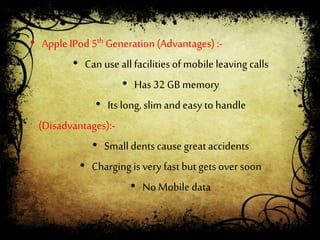 • Apple IPod 5th Generation(Advantages) :-
• Can useall facilitiesof mobileleaving calls
• Has 32 GB memory
• Its long, slim and easy to handle
(Disadvantages):-
• Small dentscause great accidents
• Chargingis very fastbut gets over soon
• No Mobile data