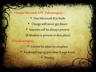 • Lenovo Microsoft 8 PC (Advantages) :-
• Has Microsoft 8 in-built
• Charge willnever getdown
• Internetwill bealways present
(If Modem is present in thatplace)
(Disadvantages):-
• Cannot betakento anyplace
• Keyboard typing gets slow (Large keys)
• Privacy