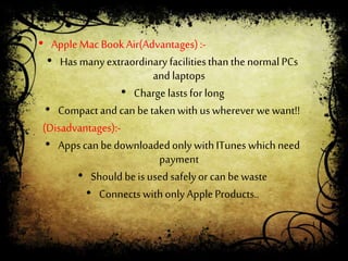 • AppleMac Book Air(Advantages):-
• Has manyextraordinary facilitiesthan thenormalPCs
and laptops
• Charge lastsfor long
• Compactand can betakenwith us wherever wewant!!
(Disadvantages):-
• Apps can bedownloadedonly withITunes which need
payment
• Should beis used safelyor can be waste
• Connects withonly AppleProducts..