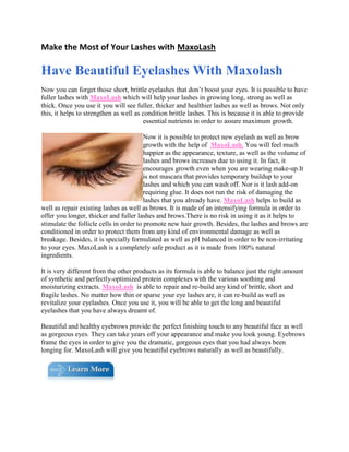 Make the Most of Your Lashes with MaxoLash<br />Have Beautiful Eyelashes With Maxolash<br />Now you can forget those short, brittle eyelashes that don’t boost your eyes. It is possible to have fuller lashes with MaxoLash which will help your lashes in growing long, strong as well as thick. Once you use it you will see fuller, thicker and healthier lashes as well as brows. Not only this, it helps to strengthen as well as condition brittle lashes. This is because it is able to provide essential nutrients in order to assure maximum growth.<br />left0Now it is possible to protect new eyelash as well as brow growth with the help of  MaxoLash. You will feel much happier as the appearance, texture, as well as the volume of lashes and brows increases due to using it. In fact, it encourages growth even when you are wearing make-up.It is not mascara that provides temporary buildup to your lashes and which you can wash off. Nor is it lash add-on requiring glue. It does not run the risk of damaging the lashes that you already have. MaxoLash helps to build as well as repair existing lashes as well as brows. It is made of an intensifying formula in order to offer you longer, thicker and fuller lashes and brows.There is no risk in using it as it helps to stimulate the follicle cells in order to promote new hair growth. Besides, the lashes and brows are conditioned in order to protect them from any kind of environmental damage as well as breakage. Besides, it is specially formulated as well as pH balanced in order to be non-irritating to your eyes. MaxoLash is a completely safe product as it is made from 100% natural ingredients.<br />It is very different from the other products as its formula is able to balance just the right amount of synthetic and perfectly-optimized protein complexes with the various soothing and moisturizing extracts. MaxoLash  is able to repair and re-build any kind of brittle, short and fragile lashes. No matter how thin or sparse your eye lashes are, it can re-build as well as revitalize your eyelashes. Once you use it, you will be able to get the long and beautiful eyelashes that you have always dreamt of. <br />Beautiful and healthy eyebrows provide the perfect finishing touch to any beautiful face as well as gorgeous eyes. They can take years off your appearance and make you look young. Eyebrows frame the eyes in order to give you the dramatic, gorgeous eyes that you had always been longing for. MaxoLash will give you beautiful eyebrows naturally as well as beautifully.<br />