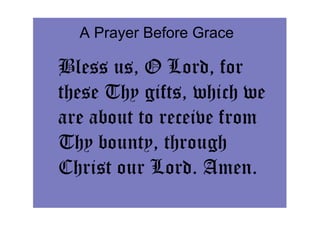 A Prayer Before Grace

Bless us, O Lord, for
these Thy gifts, which we
are about to receive from
Thy bounty, through
Christ our Lord. Amen.
 