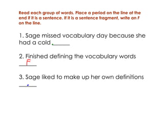 Read each group of words. Place a period on the line at the
end if it is a sentence. If it is a sentence fragment, write an F
on the line.


1. Sage missed vocabulary day because she
had a cold ______

2. Finished defining the vocabulary words
______

3. Sage liked to make up her own definitions
______
 