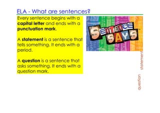 ELA ­ What are sentences?
Every sentence begins with a
capital letter and ends with a
punctuation mark.

A statement is a sentence that
tells something. It ends with a
period.




                                       statement
A question is a sentence that                      We ha
asks something. It ends with a
question mark.




                                  question
                                              Do you
                                              miscel
 