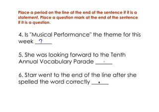 Place a period on the line at the end of the sentence if it is a
statement. Place a question mark at the end of the sentence
if it is a question.


4. Is "Musical Performance" the theme for this
week ______

5. She was looking forward to the Tenth
Annual Vocabulary Parade ______

6. Starr went to the end of the line after she
spelled the word correctly ______
 