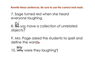 Rewrite these sentences. Be sure to use the correct end mark.

7. Sage turned red when she heard
everyone laughing

8. do you have a collection of unrelated
objects

9. Mrs. Page asked the students to spell and
define the words

10. why were they laughing
 