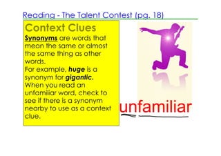 Reading ­ The Talent Contest (pg. 18)
Context Clues
Synonyms are words that
mean the same or almost
the same thing as other
words.
For example, huge is a
synonym for gigantic.
When you read an
unfamiliar word, check to
see if there is a synonym
nearby to use as a context
clue.
                             unfamiliar
 