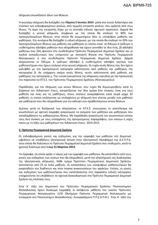 ΑΔΑ: ΒΙΡΜ9-725
πλήρωση οπωσδήποτε όλων των θέσεων.
Η ανωτέρω κλήρωση θα διεξαχθεί την Πέμπτη 5 Ιουνίου 2014 μέσα στο οικείο διδακτήριο και
ενώπιον των ενδιαφερομένων γονέων, από τριμελή επιτροπή γονέων, που ορίζεται από τους
ίδιους. Tο έργο της επιτροπής λήγει με τη σύνταξη ειδικού σχετικού πρακτικού. Αρχικά θα
διεξαχθεί η γενική κλήρωση, σύμφωνα με την οποία θα επιλεγεί το 80% των
προκηρυσσομένων θέσεων, στην οποία θα συμμετέχουν όλοι οι υποψήφιοι μαθητές και
μαθήτριες. Στη συνέχεια θα διεξαχθεί η ειδική κλήρωση ,με την οποία θα επιλεγεί το 20% των
προκηρυσσομένων θέσεων για μαθητές και μαθήτριες οι οποίοι είναι: α) δίδυμοι ή τρίδυμοι ή
υιοθετημένοι αδελφοί μαθητών που κληρώθηκαν και έχουν γεννηθεί το ίδιο έτος, β) αδελφοί
μαθητών που ήδη φοιτούν στο συνδεδεμένο Πρότυπο Πειραματικό Δημοτικό Σχολείο και γ)
παιδιά εκπαιδευτικών που υπηρετούν με πενταετή θητεία στο Πρότυπο Πειραματικό
Νηπιαγωγείο ή στο συνδεδεμένο Πρότυπο Πειραματικό Δημοτικό Σχολείο. Αρχικά
κληρώνονται οι δίδυμοι ή τρίδυμοι αδελφοί ή υιοθετημένοι αδελφοί εκείνων των
μαθητών/τριών που έχουν επιλεγεί στην γενική κλήρωση. Οι τυχόν κενές θέσεις που δεν έχουν
καλυφθεί με την προηγούμενη κατηγορία καλύπτονται από μαθητές και μαθήτριες της
κατηγορίας β. Αν υπάρχουν ακόμη κενές θέσεις, αυτές καλύπτονται από μαθητές και
μαθήτριες της κατηγορίας γ. Την τυπική εγκυρότητα της κλήρωσης εγγυάται με την προσωπική
του παρουσία το ΕΠ.Ε.Σ. του Πρότυπου Πειραματικού Σχολείου (Νηπιαγωγείου).
Παράλληλα, για την πλήρωση των κενών θέσεων, που τυχόν θα δημιουργηθούν κατά τη
διάρκεια του διδακτικού έτους, καταρτίζονται την ίδια ημέρα δύο πίνακες, ένας για τους
μαθητές και ένας για τις μαθήτριες, στους οποίους αναγράφονται κατά σειρά μέχρι 20
μαθητές, οι οποίοι επιλέγονται ως επιλαχόντες με κλήρωση που γίνεται μεταξύ των μαθητών
και μαθητριών που δεν κληρώθηκαν για την κάλυψη των προβλεπόμενων κενών θέσεων.
Αμέσως μετά τη διεξαγωγή των κληρώσεων, το ΕΠ.Ε.Σ. επικυρώνει το αποτέλεσμα και
γνωστοποιεί με σχετική έγγραφη ανακοίνωση τα ονόματα των μαθητών και μαθητριών που
καταλαμβάνουν τις καθορισμένες θέσεις. Με παράλληλη ανακοίνωσή του γνωστοποιεί επίσης
τους δυο πίνακες με τους επιλαχόντες της προηγούμενης παραγράφου, των οποίων η ισχύς
παύει με τη λήξη των μαθημάτων του διδακτικού έτους 2014-2015.
2. Πρότυπα Πειραματικά Δημοτικά Σχολεία
Οι ενδιαφερόμενοι γονείς και κηδεμόνες για την εγγραφή των μαθητών στο Δημοτικό
οφείλουν να υποβάλουν ηλεκτρονικά αίτηση στην ηλεκτρονική πλατφόρμα της Δ.Ε.Π.Π.Σ,
στην οποία θα δηλώνουν το Πρότυπο Πειραματικό Δημοτικό Σχολείο που επιθυμούν, κατά το
χρονικό διάστημα από 1 έως 31 Μαρτίου 2014.
Τα έγγραφα, τα οποία ορίζει ο νόμος για την εγγραφή των μαθητών, θα κατατεθούν από τους
γονείς και κηδεμόνες των νηπίων που θα κληρωθούν, μετά την ολοκλήρωση της διαδικασίας
της ηλεκτρονικής κλήρωσης. Κάθε τμήμα Προτύπου Πειραματικού Δημοτικού Σχολείου
αποτελείται από 25 το πολύ μαθητές. Οι καταστάσεις των υποψηφίων μαθητών/τριών θα
αναρτηθούν στο διαδίκτυο και στον πίνακα ανακοινώσεων του σχολείου. Επίσης ,οι γονείς
και κηδεμόνες των μαθητών/τριών που κατατάσσονται στις παρακάτω ειδικές κατηγορίες
υποχρεούνται να υποβάλουν τα σχετικά δικαιολογητικά στο Πρότυπο Πειραματικό Δημοτικό
Σχολείο της επιλογής τους.
Στην Α΄ τάξη του Δημοτικού του Πρότυπου Πειραματικού Σχολείου Πανεπιστημίου
Θεσσαλονίκης έχουν δικαίωμα εγγραφής οι απόφοιτοι μαθητές του οικείου Πρότυπου
Πειραματικού Νηπιαγωγείου (1/Θ Ολοήμερο Πρότυπο Πειραματικό Νηπιαγωγείο μη
ενταγμένο στο Πανεπιστήμιο Θεσσαλονίκης- Συνεργαζόμενο Π.Π.Σ.Α.Π.Θ.). Στην Α΄ τάξη του

3

 