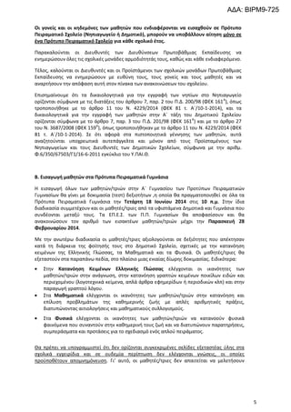 ΑΔΑ: ΒΙΡΜ9-725
Οι γονείς και οι κηδεμόνες των μαθητών που ενδιαφέρονται να εισαχθούν σε Πρότυπο
Πειραματικό Σχολείο (Νηπιαγωγείο ή Δημοτικό), μπορούν να υποβάλλουν αίτηση μόνο σε
ένα Πρότυπο Πειραματικό Σχολείο για κάθε σχολικό έτος.
Παρακαλούνται οι Διευθυντές των Διευθύνσεων Πρωτοβάθμιας Εκπαίδευσης να
ενημερώσουν όλες τις σχολικές μονάδες αρμοδιότητάς τους, καθώς και κάθε ενδιαφερόμενο.
Τέλος, καλούνται οι Διευθυντές και οι Προϊστάμενοι των σχολικών μονάδων Πρωτοβάθμιας
Εκπαίδευσης να ενημερώσουν με ευθύνη τους, τους γονείς και τους μαθητές και να
αναρτήσουν την απόφαση αυτή στον πίνακα των ανακοινώσεων του σχολείου.
Επισημαίνουμε ότι τα δικαιολογητικά για την εγγραφή των νηπίων στο Νηπιαγωγείο
ορίζονται σύμφωνα με τις διατάξεις του άρθρου 7, παρ. 2 του Π.Δ. 200/98 (ΦΕΚ 161 Α), όπως
τροποποιήθηκε με το άρθρο 11 του Ν. 4229/2014 (ΦΕΚ 81 τ. Α΄/10-1-2014), και τα
δικαιολογητικά για την εγγραφή των μαθητών στην Α΄ τάξη του Δημοτικού Σχολείου
ορίζονται σύμφωνα με το άρθρο 7, παρ. 3 του Π.Δ. 201/98 (ΦΕΚ 161Α) και με το άρθρο 27
του Ν. 3687/2008 (ΦΕΚ 159Α), όπως τροποποιήθηκαν με το άρθρο 11 του Ν. 4229/2014 (ΦΕΚ
81 τ. Α΄/10-1-2014). Σε ότι αφορά στα πιστοποιητικά γέννησης των μαθητών, αυτά
αναζητούνται υποχρεωτικά αυτεπάγγελτα και μόνον από τους Προϊσταμένους των
Νηπιαγωγείων και τους Διευθυντές των Δημοτικών Σχολείων, σύμφωνα με την αριθμ.
Φ.6/350/67503/Γ1/16-6-2011 εγκύκλιο του Υ.ΠΑΙ.Θ.

Β. Εισαγωγή μαθητών στα Πρότυπα Πειραματικά Γυμνάσια
Η εισαγωγή όλων των μαθητών/τριών στην Α΄ Γυμνασίου των Προτύπων Πειραματικών
Γυμνασίων θα γίνει με δοκιμασία (τεστ) δεξιοτήτων ,η οποία θα πραγματοποιηθεί σε όλα τα
Πρότυπα Πειραματικά Γυμνάσια την Τετάρτη 18 Ιουνίου 2014 στις 10 π.μ. Στην ίδια
διαδικασία συμμετέχουν και οι μαθητές/τριες από τα υφιστάμενα Δημοτικά και Γυμνάσια που
συνδέονται μεταξύ τους. Τα ΕΠ.Ε.Σ. των Π.Π. Γυμνασίων θα αποφασίσουν και θα
ανακοινώσουν τον αριθμό των εισακτέων μαθητών/τριών μέχρι την Παρασκευή 28
Φεβρουαρίου 2014.
Με την ανωτέρω διαδικασία οι μαθητές/τριες αξιολογούνται σε δεξιότητες που απέκτησαν
κατά τη διάρκεια της φοίτησής τους στο Δημοτικό Σχολείο, σχετικές με την κατανόηση
κειμένων της Ελληνικής Γλώσσας, τα Μαθηματικά και τα Φυσικά. Οι μαθητές/τριες θα
εξεταστούν στα παραπάνω πεδία, στο πλαίσιο μιας ενιαίας δίωρης δοκιμασίας. Ειδικότερα:
Στην Κατανόηση Κειμένων Ελληνικής Γλώσσας ελέγχονται οι ικανότητες των
μαθητών/τριών στην ανάγνωση, στην κατανόηση γραπτών κειμένων ποικίλων ειδών και
περιεχομένου (λογοτεχνικά κείμενα, απλά άρθρα εφημερίδων ή περιοδικών κλπ) και στην
παραγωγή γραπτού λόγου.
Στα Μαθηματικά ελέγχονται οι ικανότητες των μαθητών/τριών στην κατανόηση και
επίλυση προβλημάτων της καθημερινής ζωής με απλές αριθμητικές πράξεις,
διατυπώνοντας αιτιολογήσεις και μαθηματικούς συλλογισμούς.
Στα Φυσικά ελέγχονται οι ικανότητες των μαθητών/τριών να κατανοούν φυσικά
φαινόμενα που συναντούν στην καθημερινή τους ζωή και να διατυπώνουν παρατηρήσεις,
συμπεράσματα και προτάσεις για το σχεδιασμό ενός απλού πειράματος.
Θα πρέπει να υπογραμμιστεί ότι δεν ορίζονται συγκεκριμένες σελίδες εξεταστέας ύλης στα
σχολικά εγχειρίδια και σε ουδεμία περίπτωση δεν ελέγχονται γνώσεις, οι οποίες
προϋποθέτουν απομνημόνευση. Γι’ αυτό, οι μαθητές/τριες δεν απαιτείται να μελετήσουν

5

 