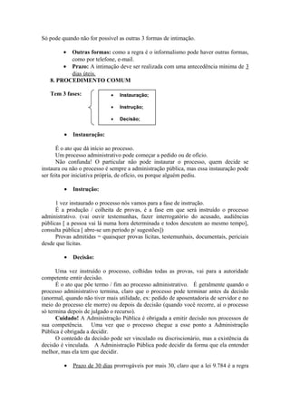 Só pode quando não for possível as outras 3 formas de intimação.
• Outras formas: como a regra é o informalismo pode haver outras formas,
como por telefone, e-mail.
• Prazo: A intimação deve ser realizada com uma antecedência mínima de 3
dias úteis.
8. PROCEDIMENTO COMUM
Tem 3 fases:
• Instauração:
É o ato que dá início ao processo.
Um processo administrativo pode começar a pedido ou de ofício.
Não confunda! O particular não pode instaurar o processo, quem decide se
instaura ou não o processo é sempre a administração pública, mas essa instauração pode
ser feita por iniciativa própria, de ofício, ou porque alguém pediu.
• Instrução:
1 vez instaurado o processo nós vamos para a fase de instrução.
É a produção / colheita de provas, é a fase em que será instruído o processo
administrativo. (vai ouvir testemunhas, fazer interrogatório do acusado, audiências
públicas [ a pessoa vai lá numa hora determinada e todos descutem ao mesmo tempo],
consulta pública [ abre-se um período p/ sugestões])
Provas admitidas = quaisquer provas lícitas, testemunhais, documentais, periciais
desde que lícitas.
• Decisão:
Uma vez instruído o processo, colhidas todas as provas, vai para a autoridade
competente emtir decisão.
É o ato que põe termo / fim ao processo administrativo. É geralmente quando o
processo administrativo termina, claro que o processo pode terminar antes da decisão
(anormal, quando não tiver mais utilidade, ex: pedido de aposentadoria de servidor e no
meio do processo ele morre) ou depois da decisão (quando você recorre, aí o processo
só termina depois de julgado o recurso).
Cuidado! A Administração Pública é obrigada a emitir decisão nos processos de
sua competência. Uma vez que o processo chegue a esse ponto a Administração
Pública é obrigada a decidir.
O conteúdo da decisão pode ser vinculado ou discriscionário, mas a existência da
decisão é vinculada. A Administração Pública pode decidir da forma que ela entender
melhor, mas ela tem que decidir.
• Prazo de 30 dias prorrogáveis por mais 30, claro que a lei 9.784 é a regra
• Instauração;
• Instrução;
• Decisão;
 
