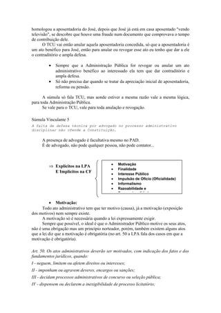 homologou a aposentadoria do José, depois que José já está em casa aposentado "vendo
televisão", se descobre que houve uma fraude num documento que comprovava o tempo
de contribuição dele.
O TCU vai então anular aquela aposentadoria concedida, só que a aposentadoria é
um ato benéfico para José, então para anular ou revogar esse ato eu tenho que dar a ele
o contraditório e ampla defesa.
• Sempre que a Administração Pública for revogar ou anular um ato
administrativo benéfico ao interessado ela tem que dar contraditório e
ampla defesa.
• Só não precisa dar quando se tratar da apreciação inicial de aposentadoria,
reforma ou pensão.
A súmula só fala TCU, mas aonde estiver a mesma razão vale a mesma lógica,
para toda Administração Pública.
Se vale para o TCU, vale para toda anulação e revogação.
Súmula Vinculante 5
A falta de defesa técnica por advogado no processo administrativo
disciplinar não ofende a Constituição.
A presença de advogado é facultativa mesmo no PAD.
É de advogado, não pode qualquer pessoa, não pode contator...
⇒ Explícitos na LPA
E Implícitos na CF
• Motivação:
Todo ato administrativo tem que ter motivo (causa), já a motivação (exposição
dos motivos) nem sempre existe.
A motivação só é necessária quando a lei expressamente exigir.
Sempre que possível, o ideal é que o Administrador Público motive os seus atos,
não é uma obrigação mas um princípio norteador, porém, também existem alguns atos
que a lei diz que a motivação é obrigatória (no art. 50 a LPA fala dos casos em que a
motivação é obrigatória).
Art. 50. Os atos administrativos deverão ser motivados, com indicação dos fatos e dos
fundamentos jurídicos, quando:
I - neguem, limitem ou afetem direitos ou interesses;
II - imponham ou agravem deveres, encargos ou sanções;
III - decidam processos administrativos de concurso ou seleção pública;
IV - dispensem ou declarem a inexigibilidade de processo licitatório;
• Motivação
• Finalidade
• Interesse Público
• Impulsão de Ofício (Oficialidade)
• Informalismo
• Razoabilidade e
Proporcionalidade
 