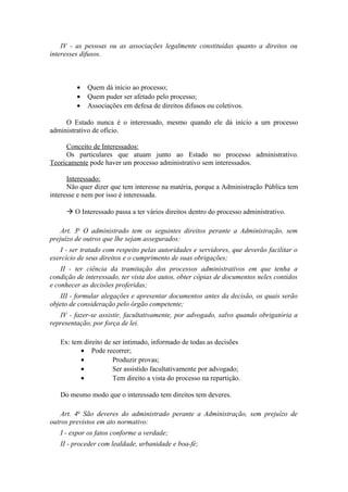 IV - as pessoas ou as associações legalmente constituídas quanto a direitos ou
interesses difusos.
• Quem dá início ao processo;
• Quem puder ser afetado pelo processo;
• Associações em defesa de direitos difusos ou coletivos.
O Estado nunca é o interessado, mesmo quando ele dá início a um processo
administrativo de ofício.
Conceito de Interessados:
Os particulares que atuam junto ao Estado no processo administrativo.
Teoricamente pode haver um processo administrativo sem interessados.
Interessado:
Não quer dizer que tem interesse na matéria, porque a Administração Pública tem
interesse e nem por isso é interessada.
 O Interessado passa a ter vários direitos dentro do processo administrativo.
Art. 3o
O administrado tem os seguintes direitos perante a Administração, sem
prejuízo de outros que lhe sejam assegurados:
I - ser tratado com respeito pelas autoridades e servidores, que deverão facilitar o
exercício de seus direitos e o cumprimento de suas obrigações;
II - ter ciência da tramitação dos processos administrativos em que tenha a
condição de interessado, ter vista dos autos, obter cópias de documentos neles contidos
e conhecer as decisões proferidas;
III - formular alegações e apresentar documentos antes da decisão, os quais serão
objeto de consideração pelo órgão competente;
IV - fazer-se assistir, facultativamente, por advogado, salvo quando obrigatória a
representação, por força de lei.
Ex: tem direito de ser intimado, informado de todas as decisões
• Pode recorrer;
• Produzir provas;
• Ser assistido facultativamente por advogado;
• Tem direito a vista do processo na repartição.
Do mesmo modo que o interessado tem direitos tem deveres.
Art. 4o
São deveres do administrado perante a Administração, sem prejuízo de
outros previstos em ato normativo:
I - expor os fatos conforme a verdade;
II - proceder com lealdade, urbanidade e boa-fé;
 