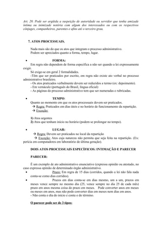 Art. 20. Pode ser argüida a suspeição de autoridade ou servidor que tenha amizade
íntima ou inimizade notória com algum dos interessados ou com os respectivos
cônjuges, companheiros, parentes e afins até o terceiro grau.
7. ATOS PROCESSUAIS.
Nada mais são do que os atos que integram o processo administrativo.
Podem ser apreciados quanto a forma, tempo, lugar.
• FORMA:
Em regra não dependem de forma específica a não ser quando a lei expressamente
exigir.
Só exige-se em geral 2 formalidades.
-Têm que ser praticados por escrito, em regra não existe ato verbal no processo
administrativo brasileiro.
- Os atos praticados verbalmente devem ser reduzidos a termo (ex: depoimento).
- Em vernáculo (português do Brasil, língua oficial)
- As páginas do processo administrativo tem que ser numeradas e rubricadas.
• TEMPO:
Quanto ao momento em que os atos processuais devem ser praticados.
 Regra: Praticados em dias úteis e no horário de funcionamento da repartição.
 Exceção:
1) Atos urgentes
2) Atos que tenham início no horário (podem se prolongar no tempo).
• LUGAR:
 Regra: Devem ser praticados no local da repartição
 Exceção: Atos cuja natureza não permita que seja feita na repartição. (Ex:
perícia em computadores em laboratório de última geração).
DOIS ATOS PROCESSUAIS ESPECÍFICOS: INTIMAÇÃO E PARECER
PARECER:
É um exemplo de ato administrativo enunciativo (expressa opinião ou atestado, no
caso expressa opinião de determinado órgão administrativo.
• Prazo: Em regra de 15 dias (corridos, quando a lei não fala nada
conta-se como dias corridos).
• Prazos em dias conta-se em dias mesmo, um a um, prazos em
meses vence sempre no mesmo dia (25, vence sempre no dia 25 de cada mês)
prazo em anos mesma coisa do prazo em meses. Pode converter anos em meses
ou meses em anos, mas não pode converter dias em meses nem dias em anos.
- Não conta o dia do início e conta o do término.
O parecer pode ser de 3 tipos:
 