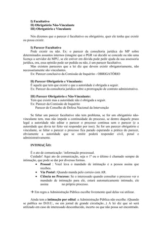 I) Facultativo
II) Obrigatório Não-Vinculante
III) Obrigatório e Vinculante
Nós dizemos que o parecer é facultativo ou obrigatório, quer ele tenha que existir
ou possa existir.
I) Parecer Facultativo
Pode existir ou não. Ex: o parecer da consultoria jurídica do MP sobre
determinados assuntos internos (imagine que o PGR vai decidir se concede ou não uma
licença a servidor do MPU, se ele estiver em dúvida pode pedir ajuda da sua assessoria
jurídica, ora, essa opinião pode ser pedida ou não, é um parecer facultativo.
Mas existem pareceres que a lei diz que devem existir obrigatoriamente, não
necessariamente são vinculantes.
Ex: Parecer conclusivo da Comissão de Inquérito - OBRIGATÓRIO
II) Parecer Obrigatório e Vinculante:
É aquele que tem que existir e que a autoridade é obrigada a seguir.
Ex: Parecer da consultoria jurídica sobre a prorrogação de contrato administrativo.
III) Parecer Obrigatório e Não-Vinculante:
Tem que existir mas a autoridade não é obrigada a seguir.
Ex: Parecer da Comissão de Inquérito
Parecer do Conselho de Defesa Nacional da Intervenção
Se faltar um parecer facultativo não tem problema, se for um obrigatório não-
vinculante tem, mas não impede a continuidade do processo, se dentro daquele prazo
legal a autoridade não editar o parecer o processo continua sem o parecer (e a
autoridade que devia ter feito vai responder por isso). Se for um parecer obrigatório e
vinculante, se faltar o parecer o processo fica parado esperando a prática do parecer,
obviamente a autoridade que se omitir poderá responder civil, penal e
administrativamente.
INTIMAÇÃO:
É o ato de comunicação / informação processual.
Cuidado! Aqui ato de comunicação, seja o 1º ou o último é chamado sempre de
intimação, que pode se dar por diversas formas.
• Pessoal : Você leva o mandado de intimação e a pessoa assina que
recebeu.
• Via Postal : Quando manda pelo correio com AR.
• Ciência no Processo: Se o interessado quando consultar o processo ver o
mandado de intimação para ele, estará automaticamente intimado, ele
assina no próprio processo.
 Em regra a Administração Pública escolhe livremente qual delas vai utilizar.
Ainda tem a intimação por edital: a Administração Pública não escolhe. (Quando
se publica no D.O.U., ou em jornal de grande circulação...) A lei diz que só será
utilizado em caso de interessado desconhecido, incerto ou que não possa ser encontrado.
 
