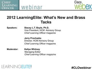 2012 LearningElite: What’s New and Brass
                  Tacks
Speakers:    Stacey L.T. Boyle, Ph.D.
             Vice President, HCM Advisory Group
             Chief Learning Officer magazine

             Jerry Prochazka
             Director, HCM Advisory Group
             Chief Learning Officer magazine

Moderator:   Kellye Whitney
             Managing Editor
             Chief Learning Officer magazine




                                                  #CLOwebinar
 