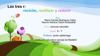 Las tres r:
reciclar, reutilizar y reducir
Por:
María Camila Rodríguez Vélez
Yasmín Adriana Tobón Aristizábal
Área: ciencias naturales
grupo: 9 – 7
Profesor: javier saldarriaga
Institución educatica concejo de Medellín
Medellín
2013
 