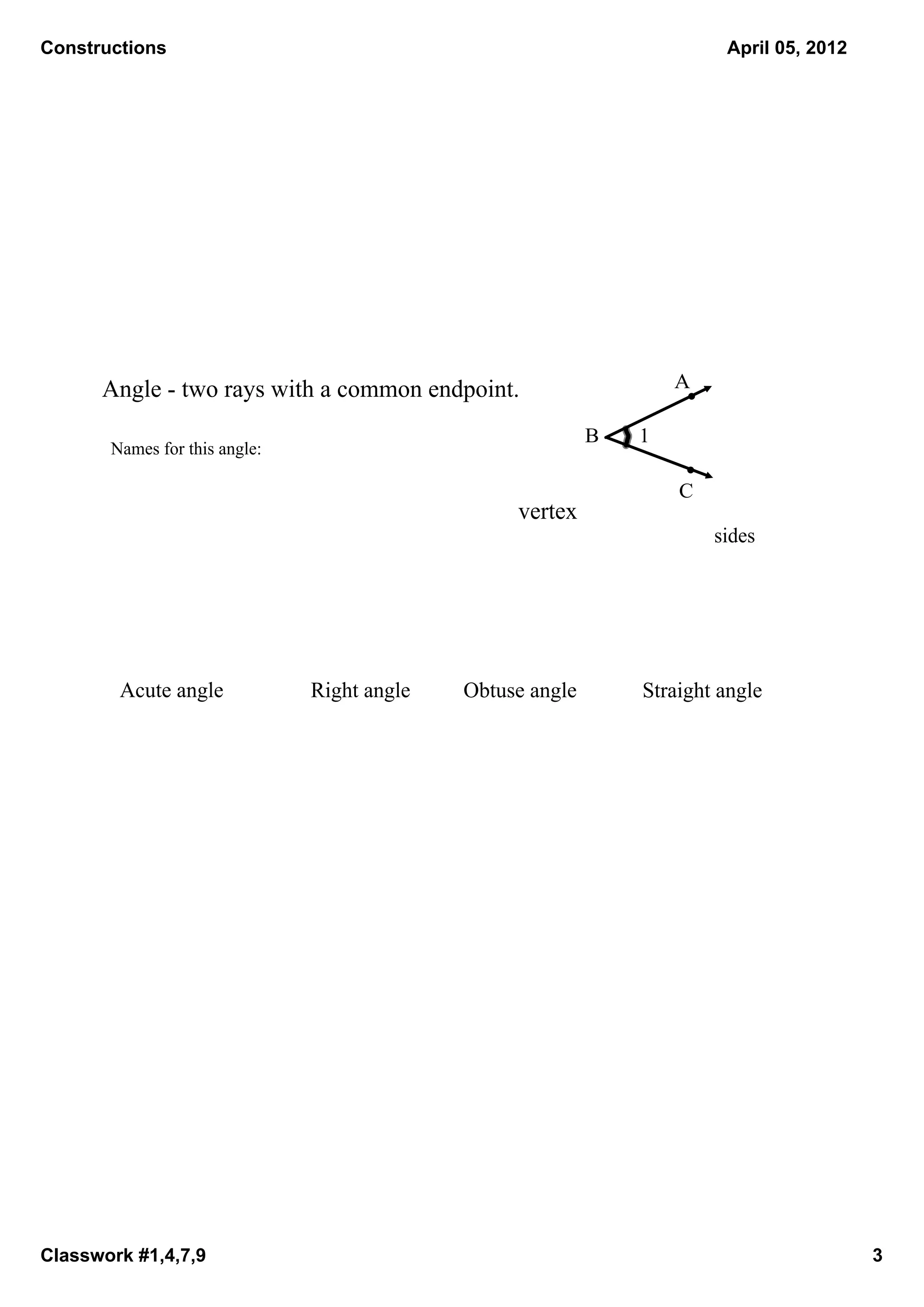 Constructions                                                                  April 05, 2012




      Angle ­ two rays with a common endpoint.                          A

                                                             B     1
       Names for this angle:

                                                                         C
                                                    vertex
                                                                             sides




        Acute angle            Right angle   Obtuse angle             Straight angle




Classwork #1,4,7,9                                                                              3
 