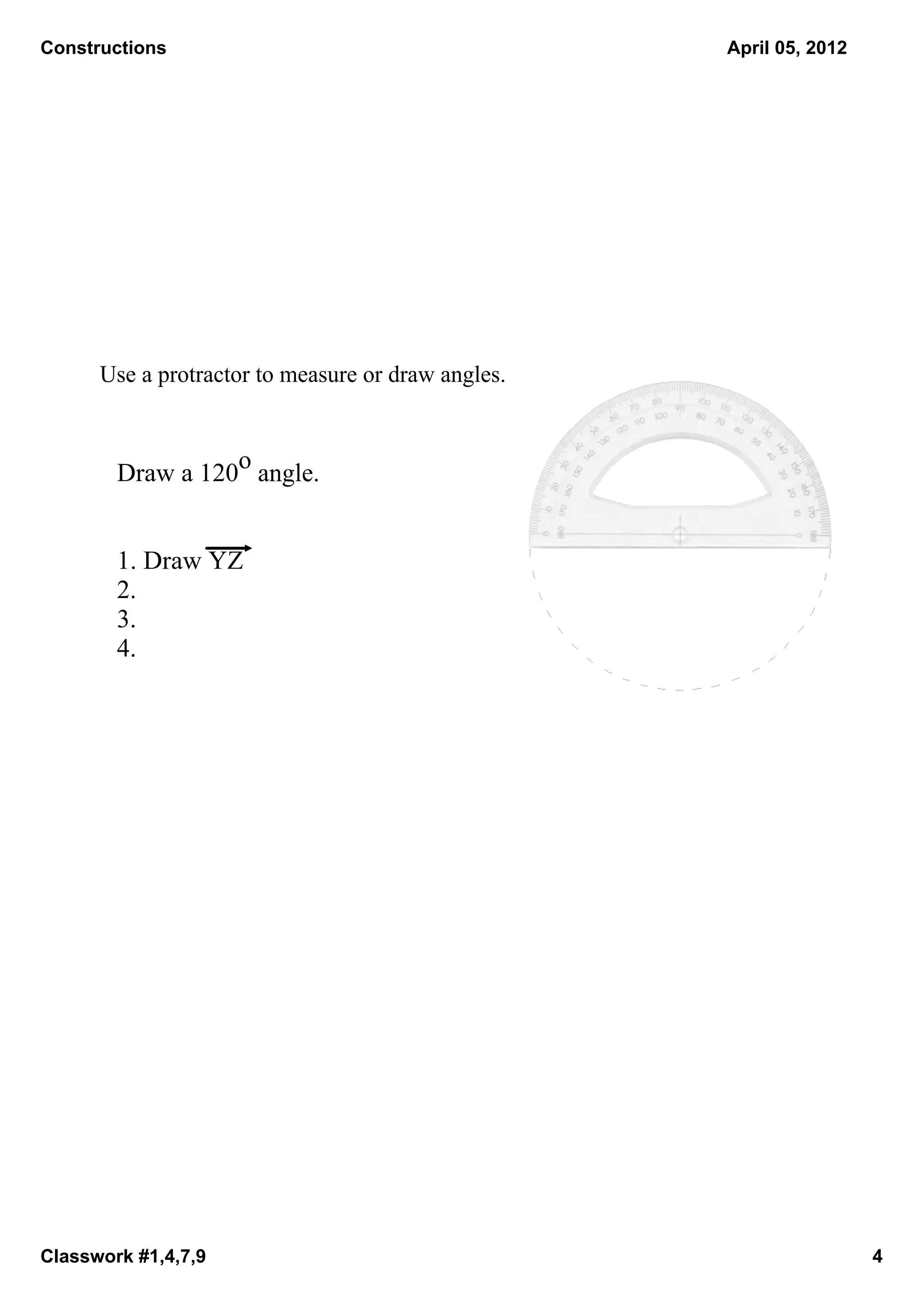 Constructions                                        April 05, 2012




      Use a protractor to measure or draw angles. 



        Draw a 120o angle.


        1. Draw YZ
        2. 
        3. 
        4. 




Classwork #1,4,7,9                                                    4
 