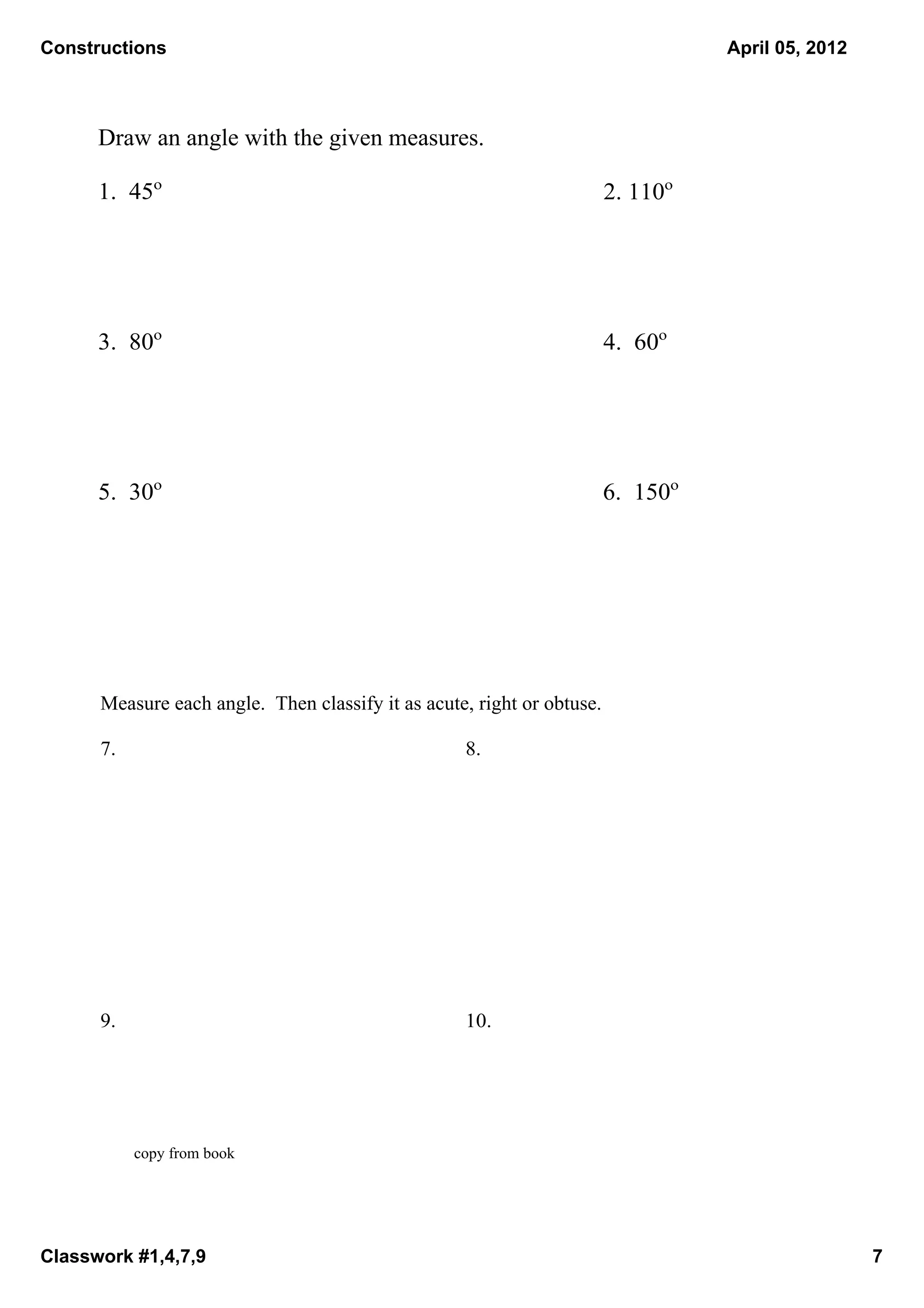 Constructions                                                                       April 05, 2012



      Draw an angle with the given measures.

      1.  45o                                                            2. 110o




      3.  80o                                                            4.  60o




      5.  30o                                                            6.  150o




      Measure each angle.  Then classify it as acute, right or obtuse.

      7.                                            8.




      9.                                            10.




           copy from book




Classwork #1,4,7,9                                                                                   7
 