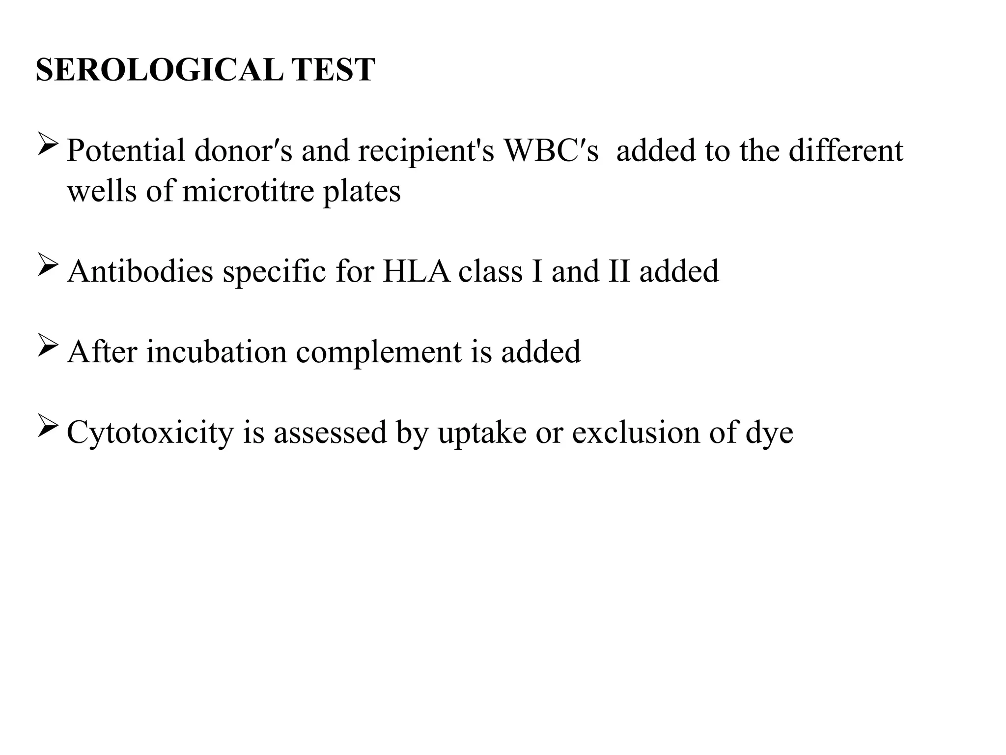 SEROLOGICAL TEST
Potential donor′s and recipient's WBC′s added to the different
wells of microtitre plates
Antibodies specific for HLA class I and II added
After incubation complement is added
Cytotoxicity is assessed by uptake or exclusion of dye
 