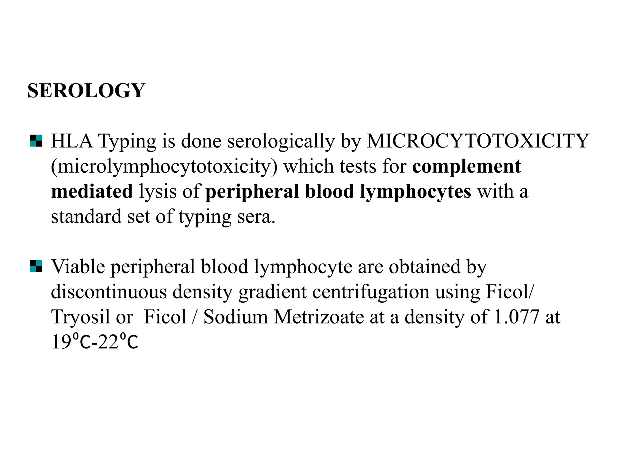 SEROLOGY
HLA Typing is done serologically by MICROCYTOTOXICITY
(microlymphocytotoxicity) which tests for complement
mediated lysis of peripheral blood lymphocytes with a
standard set of typing sera.
Viable peripheral blood lymphocyte are obtained by
discontinuous density gradient centrifugation using Ficol/
Tryosil or Ficol / Sodium Metrizoate at a density of 1.077 at
19⁰C-22⁰C
 