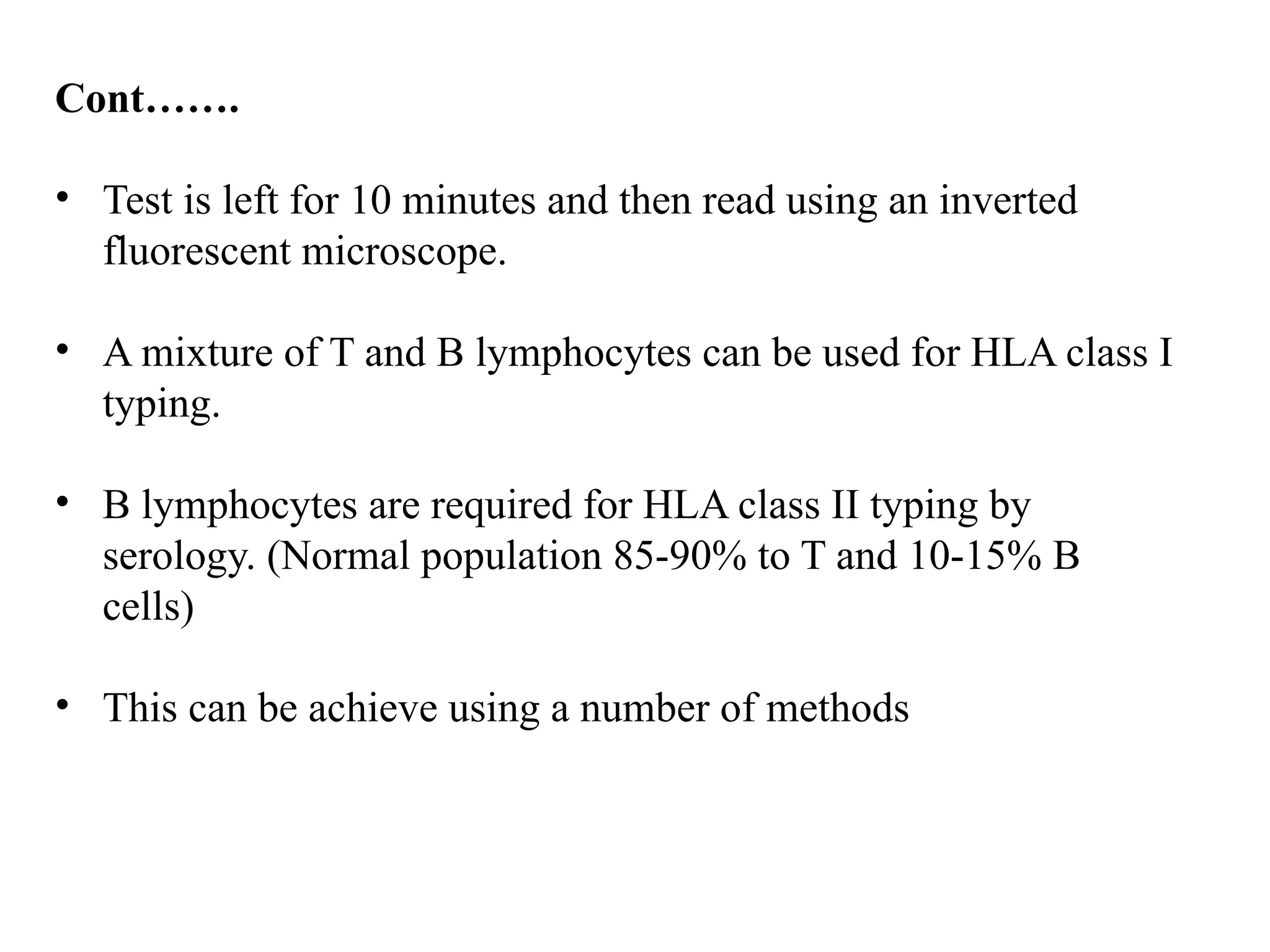 Cont…….
• Test is left for 10 minutes and then read using an inverted
fluorescent microscope.
• A mixture of T and B lymphocytes can be used for HLA class I
typing.
• B lymphocytes are required for HLA class II typing by
serology. (Normal population 85-90% to T and 10-15% B
cells)
• This can be achieve using a number of methods
 