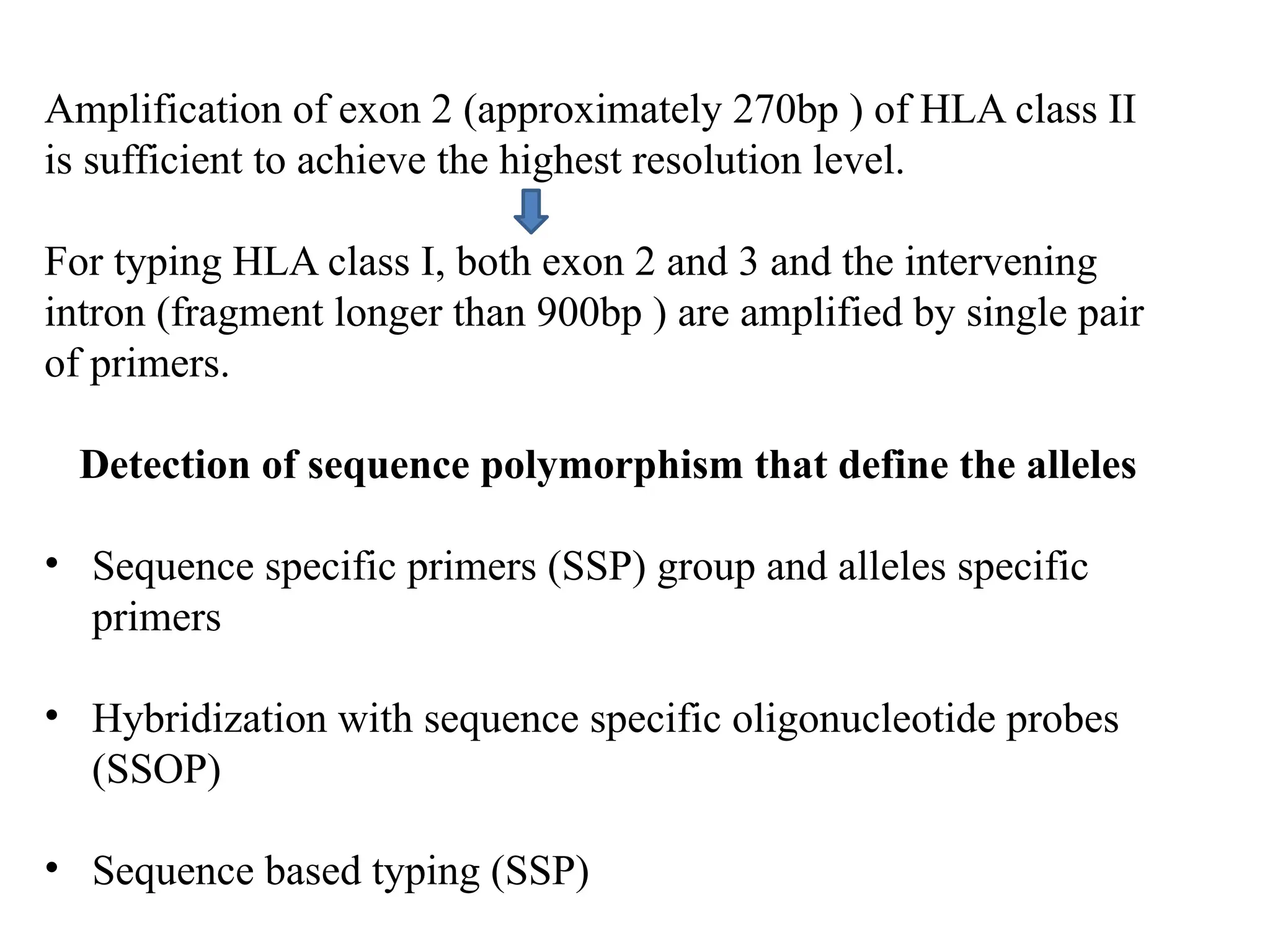 Amplification of exon 2 (approximately 270bp ) of HLA class II
is sufficient to achieve the highest resolution level.
For typing HLA class I, both exon 2 and 3 and the intervening
intron (fragment longer than 900bp ) are amplified by single pair
of primers.
Detection of sequence polymorphism that define the alleles
• Sequence specific primers (SSP) group and alleles specific
primers
• Hybridization with sequence specific oligonucleotide probes
(SSOP)
• Sequence based typing (SSP)
 