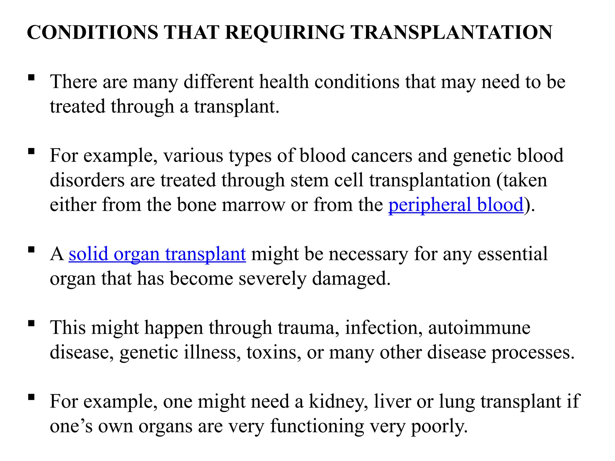 CONDITIONS THAT REQUIRING TRANSPLANTATION
 There are many different health conditions that may need to be
treated through a transplant.
 For example, various types of blood cancers and genetic blood
disorders are treated through stem cell transplantation (taken
either from the bone marrow or from the peripheral blood).
 A solid organ transplant might be necessary for any essential
organ that has become severely damaged.
 This might happen through trauma, infection, autoimmune
disease, genetic illness, toxins, or many other disease processes.
 For example, one might need a kidney, liver or lung transplant if
one’s own organs are very functioning very poorly.
 