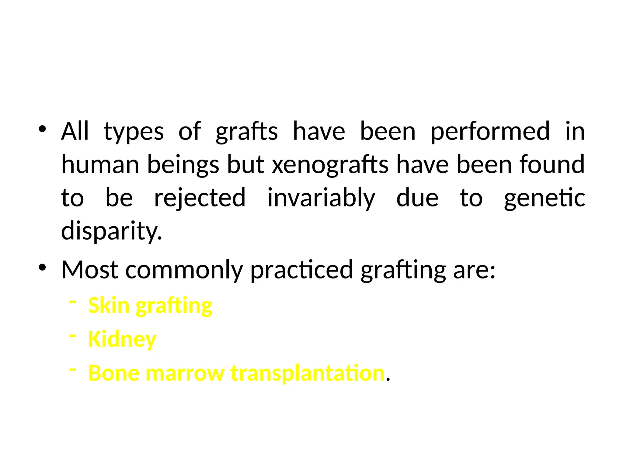 • All types of grafts have been performed in
human beings but xenografts have been found
to be rejected invariably due to genetic
disparity.
• Most commonly practiced grafting are:
- Skin grafting
- Kidney
- Bone marrow transplantation.
 