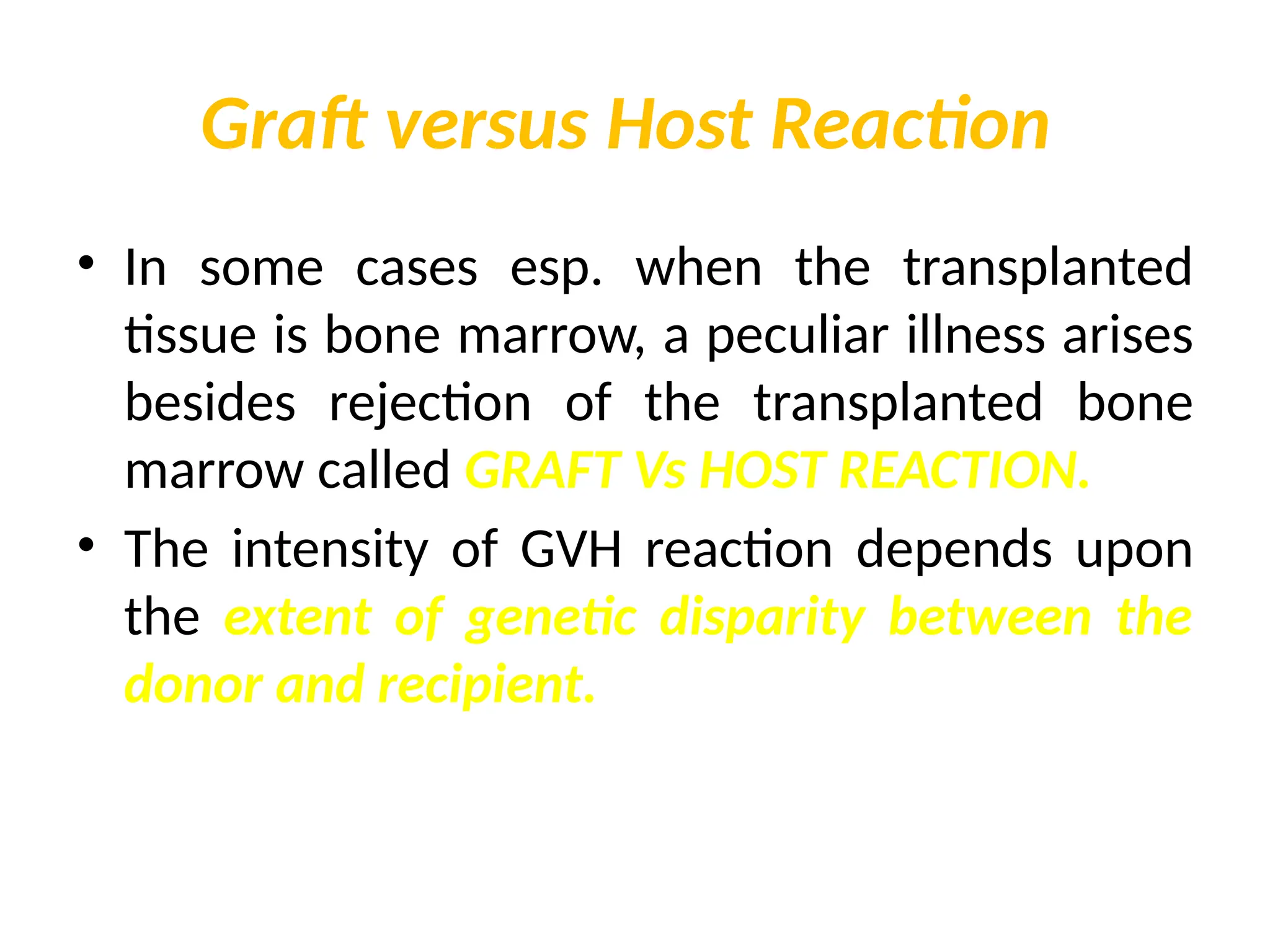 Graft versus Host Reaction
• In some cases esp. when the transplanted
tissue is bone marrow, a peculiar illness arises
besides rejection of the transplanted bone
marrow called GRAFT Vs HOST REACTION.
• The intensity of GVH reaction depends upon
the extent of genetic disparity between the
donor and recipient.
 