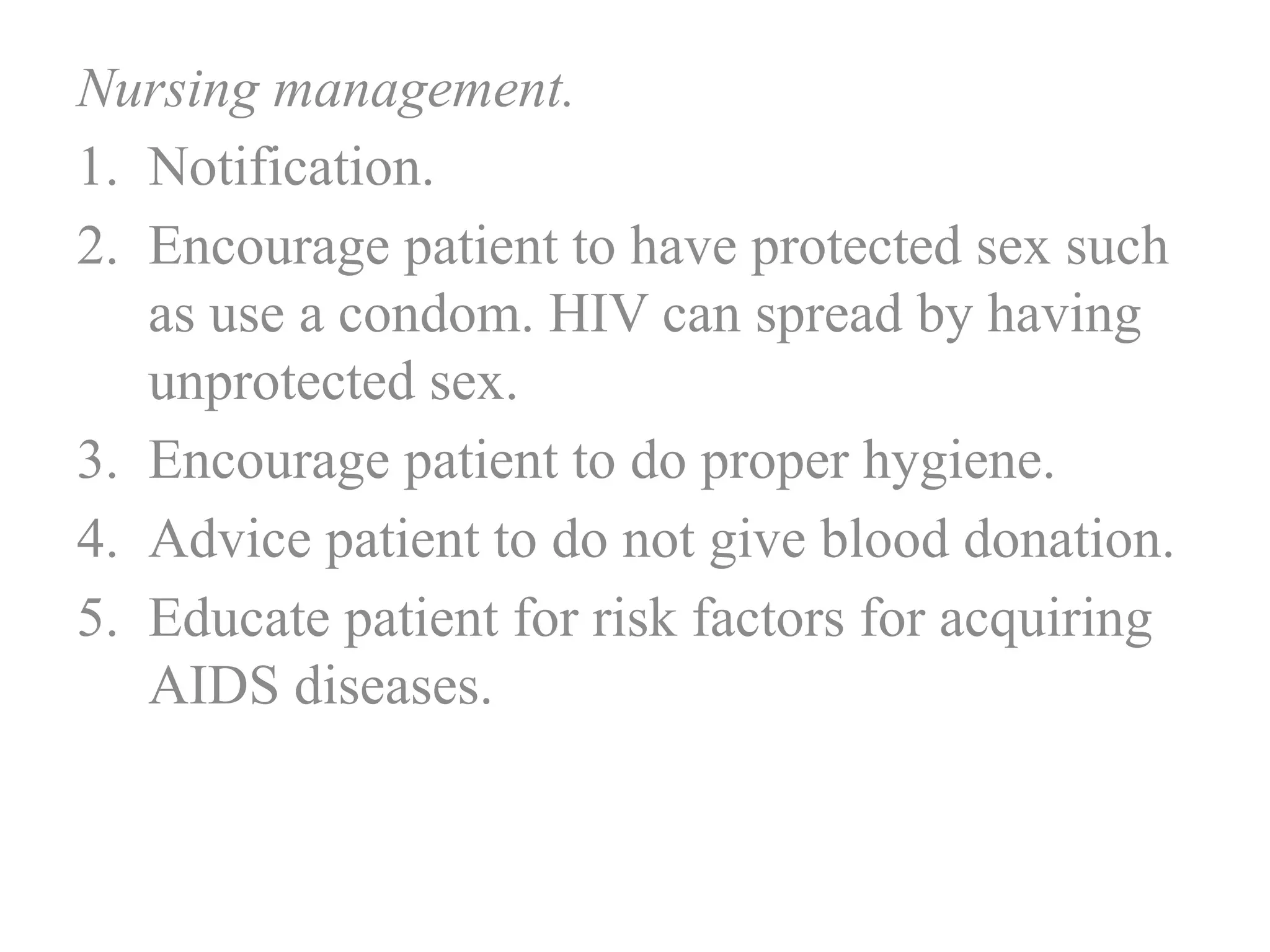 Nursing management.
1. Notification.
2. Encourage patient to have protected sex such
as use a condom. HIV can spread by having
unprotected sex.
3. Encourage patient to do proper hygiene.
4. Advice patient to do not give blood donation.
5. Educate patient for risk factors for acquiring
AIDS diseases.
 