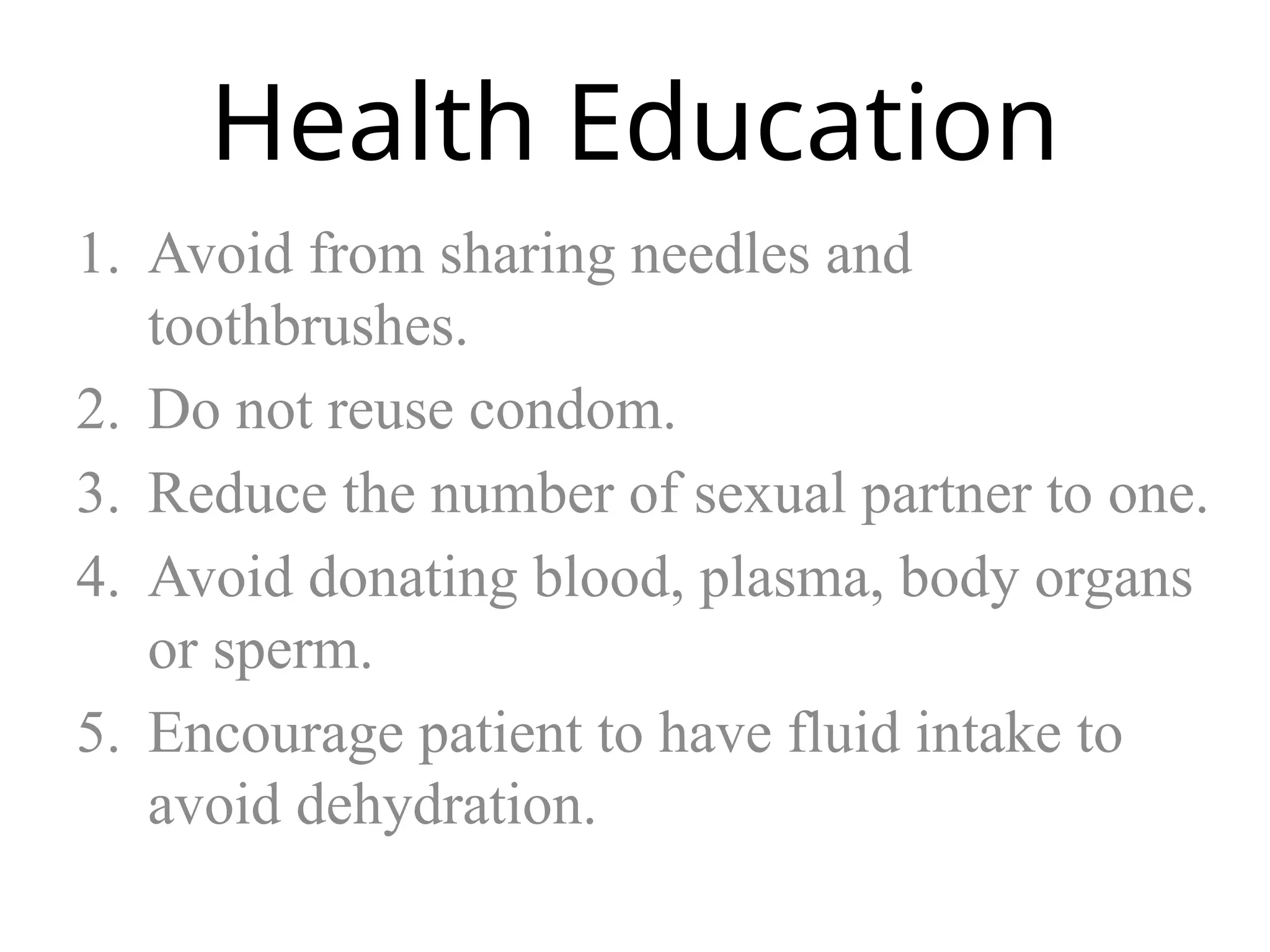 Health Education
1. Avoid from sharing needles and
toothbrushes.
2. Do not reuse condom.
3. Reduce the number of sexual partner to one.
4. Avoid donating blood, plasma, body organs
or sperm.
5. Encourage patient to have fluid intake to
avoid dehydration.
 