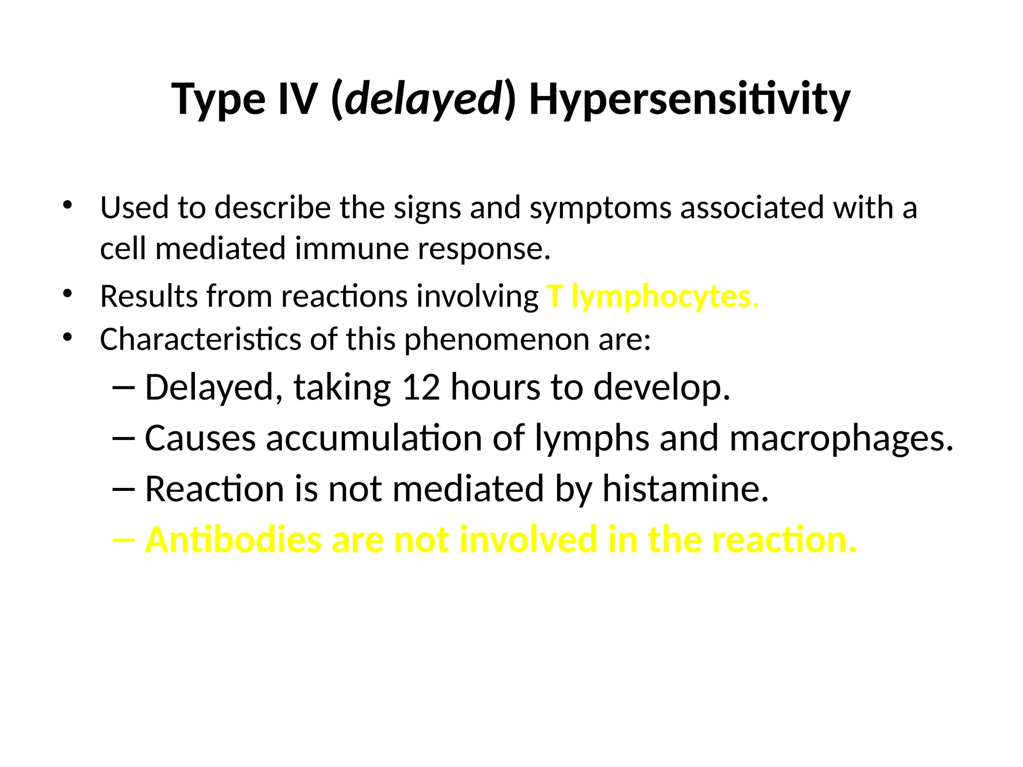 Type IV (delayed) Hypersensitivity
• Used to describe the signs and symptoms associated with a
cell mediated immune response.
• Results from reactions involving T lymphocytes.
• Characteristics of this phenomenon are:
– Delayed, taking 12 hours to develop.
– Causes accumulation of lymphs and macrophages.
– Reaction is not mediated by histamine.
– Antibodies are not involved in the reaction.
 