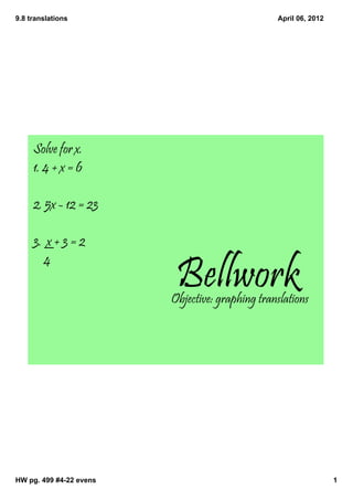 9.8 translations                                 April 06, 2012




     Solve for x.
     1. 4 + x = 6

     2. 5x - 12 = 23

     3. x + 3 = 2

                          Bellwork
       4

                         Objective: graphing translations




HW pg. 499 #4­22 evens                                            1
 