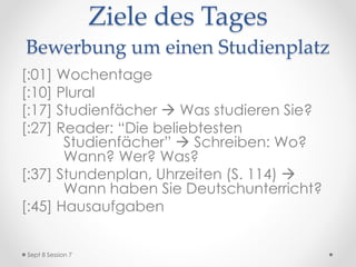 Ziele des Tages
Bewerbung um einen Studienplatz
[:01] AB Herkunft zurückgeben
[:05] Wochentage
[:10] Plural
[:17] Studienfächer  Was studieren Sie?
[:32] Reader: “Die beliebtesten
Studienfächer”  Schreiben: Wo?
Wann? Wer? Was?
[:40] Uhrzeiten (S. 114)
[:45] Hausaufgaben
Sept 8 Session 7
 