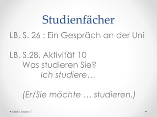 Studienfächer
LB, S. 26 : Ein Gespräch an der Uni
LB, S.28, Aktivität 10
Was studieren Sie?
Ich studiere…
(Er/Sie möchte … studieren.)
Sept 8 Session 7
 