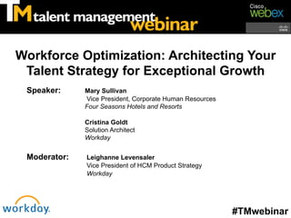 Workforce Optimization: Architecting Your
 Talent Strategy for Exceptional Growth
 Speaker:     Mary Sullivan
              Vice President, Corporate Human Resources
              Four Seasons Hotels and Resorts

              Cristina Goldt
              Solution Architect
              Workday


 Moderator:   Leighanne Levensaler
              Vice President of HCM Product Strategy
              Workday




                                                          #TMwebinar
 