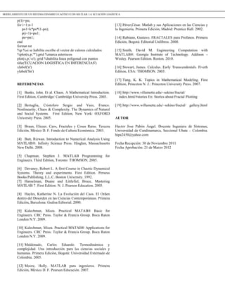 p(1)=pn;
for i=1:n-1
pn1=k*pn*(1-pn);
p(i+1)=pn1;
pn=pn1;
end
format rat
%p %si se habilita escribe el vector de valores calculados
%plot(x,p,'*');grid %marca asteriscos
plot(x,p,'-o'); grid %habilita linea poligonal con puntos
title('ECUACION LOGISTICA EN DIFERENCIAS')
xlabel('n')
ylabel('Sn')
REFERENCIAS
[1] Banks, John. Et al. Chaos. A Mathematical Introduction.
First Edition, Cambridge: Cambridge University Press. 2003.
[2] Bertuglia, Cristoforo Sergio and Vaio, Franco.
Nonlinearity, Chaos & Complexity. The Dynamics of Natural
and Social Systems. First Edition, New York: OXFORD
University Press. 2005.
[3] Braun, Eliezer. Caos, Fractales y Cosas Raras. Tercera
Edición, México D. F. Fondo de Cultura Económica. 2003.
[4] Butt, Rizwan. Introduction to Numerical Analysis Using
MATLAB®. Infinity Science Press. Hinghm, Massachusetts
New Delhi. 2008.
[5] Chapman, Stephen J. MATLAB Programming for
Engineers. Third Edition, Toronto: THOMSON. 2005.
[6] Devaney, Robert L. A first Course in Chaotic Dynamical
Systems. Theory and experiments. First Edition. Perseus
Books Publishing, L.L.C. Boston University. 1992.
[7] Hanselman, Duane and Littlefiel, Bruce. Mastering
MATLAB 7. First Edition. N. J. Pearson Education. 2005.
[8] Hayles, Katherine N. La Evolución del Caos. El Orden
dentro del Desorden en las Ciencias Contemporáneas. Primera
Edición, Barcelona: Gedisa Editorial. 2000.
[9] Kalechman, Misza. Practical MATAB® Basic for
Engineers. CRC Press. Taylor & Francis Group. Boca Raton
London N.Y. 2009.
[10] Kalechman, Misza. Practical MATAB® Applications for
Engineers. CRC Press. Taylor & Francis Group. Boca Raton
London N.Y. 2009.
[11] Maldonado, Carlos Eduardo. Termodinámica y
complejidad. Una introducción para las ciencias sociales y
humanas. Primera Edición, Bogotá: Universidad Externado de
Colombia. 2005.
[12] Moore, Holly. MATLAB para ingenieros. Primera
Edición, México D. F. Pearson Educación. 2007.
[13] Pérez,César. Matlab y sus Aplicaciones en las Ciencias y
la Ingeniería. Primera Edición, Madrid: Prentice Hall. 2002.
[14] Rubiano, Gustavo. FRACTALES para Profanos. Primera
Edición, Bogotá: Editorial Unilibros. 2000.
[15] Smith, David M. Engineering Computation with
MATLAB®. Georgia Institute of Technology. Addison –
Wesley. Pearson Edition. Roston. 2010.
[16] Stewart, James. Calculus. Early Transcendentals. Fiveth
Edition, USA: THOMSON. 2003.
[17] Tung, K. K. Topics in Mathematical Modeling. First
Edition, Princeton N. J.: Princeton University Press. 2007.
[18] http://www.villamette.edu/~sekino/fractal/
index.html/#stories En: Stories about Fractal Plotting
[19] http://www.willamette.edu/~sekino/fractal/ gallery.html
AUTOR
Hector Jose Pabón Ángel. Docente Ingeniera de Sistemas,
Universidad de Cundinamarca, Seccional Ubate – Colombia.
hipa2450@yahoo.com
Fecha Recepción: 30 de Noviembre 2011
Fecha Aprobación: 21 de Marzo 2012
MODELAMIENTO DE UN SISTEMA DINÁMICO CAÓTICO CON MATLAB: LA ECUACIÓN LOGÍSTICA
 