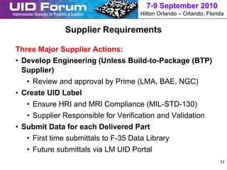 7-9 September 2010
                                    Hilton Orlando – Orlando, Florida


              Supplier Requirements

Three Major Supplier Actions:
• Develop Engineering (Unless Build-to-Package (BTP)
  Supplier)
   • Review and approval by Prime (LMA, BAE, NGC)
• Create UID Label
   • Ensure HRI and MRI Compliance (MIL-STD-130)
   • Supplier Responsible for Verification and Validation
• Submit Data for each Delivered Part
   • First time submittals to F-35 Data Library
   • Future submittals via LM UID Portal
                                                                   11
 