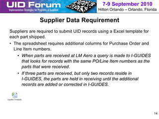 7-9 September 2010
                                              Hilton Orlando – Orlando, Florida

               Supplier Data Requirement
Suppliers are required to submit UID records using a Excel template for
each part shipped.
• The spreadsheet requires additional columns for Purchase Order and
  Line Item numbers.
    • When parts are received at LM Aero a query is made to I-GUIDES
      that looks for records with the same PO/Line Item numbers as the
      parts that were received.
    • If three parts are received, but only two records reside in
      I-GUIDES, the parts are held in receiving until the additional
      records are added or corrected in I-GUIDES.




                                                                             14
 