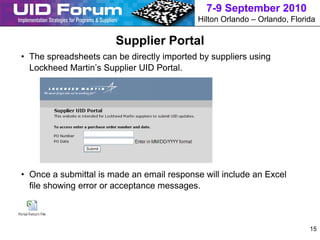 7-9 September 2010
                                           Hilton Orlando – Orlando, Florida

                       Supplier Portal
• The spreadsheets can be directly imported by suppliers using
  Lockheed Martin’s Supplier UID Portal.




• Once a submittal is made an email response will include an Excel
  file showing error or acceptance messages.



                                                                          15
 