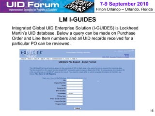 7-9 September 2010
                                          Hilton Orlando – Orlando, Florida

                       LM I-GUIDES
Integrated Global UID Enterprise Solution (I-GUIDES) is Lockheed
Martin’s UID database. Below a query can be made on Purchase
Order and Line Item numbers and all UID records received for a
particular PO can be reviewed.




                                                                         16
 