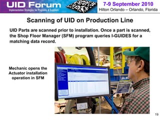 7-9 September 2010
                                           Hilton Orlando – Orlando, Florida

         Scanning of UID on Production Line
UID Parts are scanned prior to installation. Once a part is scanned,
the Shop Floor Manager (SFM) program queries I-GUIDES for a
matching data record.




Mechanic opens the
Actuator installation
 operation in SFM




                                                                          19
 